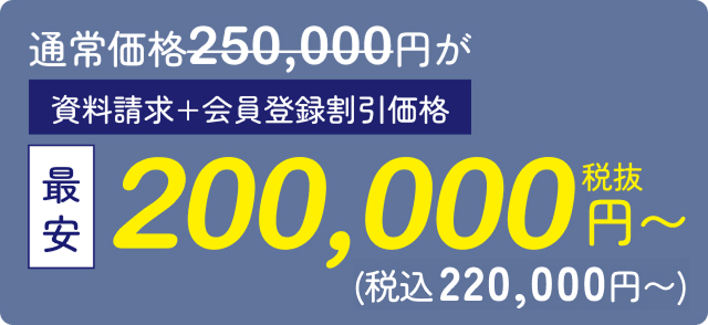 通常価格250,000円が最安200,000円（税抜）〜 資料請求・会員登録割引価格（税込220,000円）〜