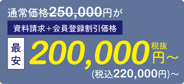 通常価格250,000円が最安200,000円（税抜）〜 資料請求・会員登録割引価格（税込220,000円）〜